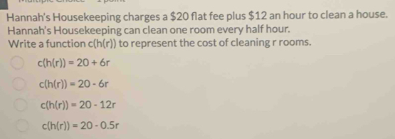 Hannah's Housekeeping charges a $20 flat fee plus $12 an hour to clean a house.
Hannah's Housekeeping can clean one room every half hour.
Write a function c(h(r)) to represent the cost of cleaning r rooms.
c(h(r))=20+6r
c(h(r))=20-6r
c(h(r))=20-12r
c(h(r))=20-0.5r