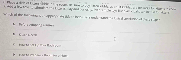 Place a dish of kitten kibble in the room. Be sure to buy kitten kibble, as adult kibbles are too large for kittens to chew.
7. Add a few toys to stimulate the kitten's play and curiosity. Even simple toys like plastic balls can be fun for kittens!
Which of the following is an appropriate title to help users understand the logical conclusion of these steps?
A Before Adopting a Kitten
B Kitten Needs
C How to Set Up Your Bathroom
D How to Prepare a Room for a Kitten