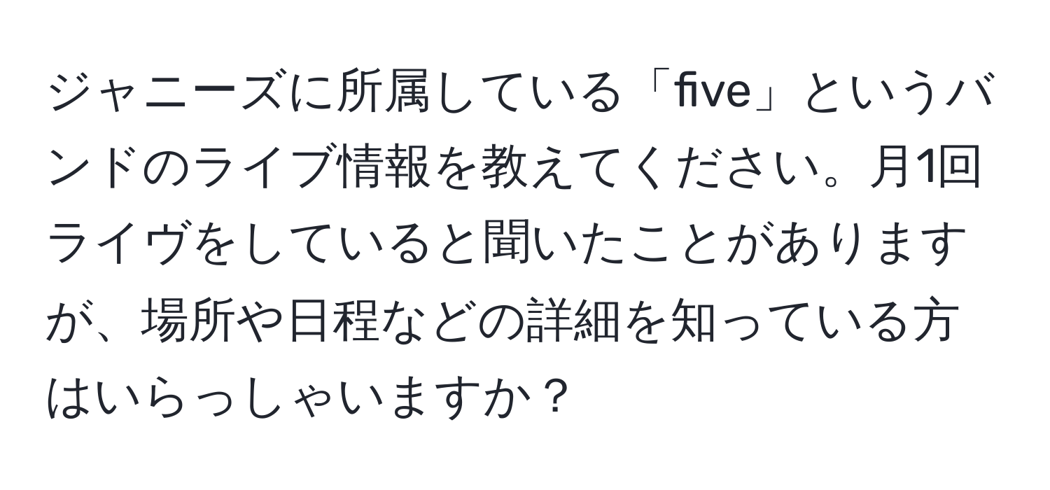 ジャニーズに所属している「five」というバンドのライブ情報を教えてください。月1回ライヴをしていると聞いたことがありますが、場所や日程などの詳細を知っている方はいらっしゃいますか？