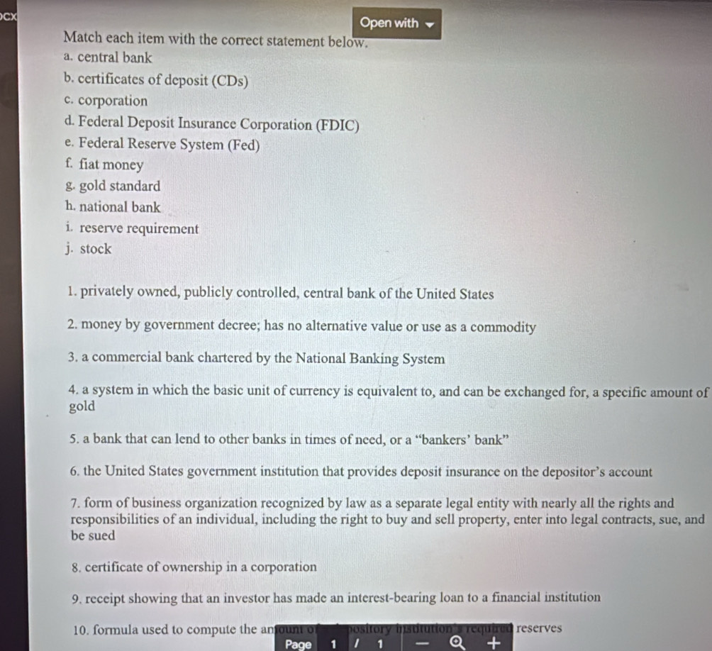 CX 
Open with 
Match each item with the correct statement below. 
a. central bank 
b. certificates of deposit (CDs) 
c. corporation 
d. Federal Deposit Insurance Corporation (FDIC) 
e. Federal Reserve System (Fed) 
f. fiat money 
g. gold standard 
h. national bank 
i. reserve requirement 
j. stock 
1. privately owned, publicly controlled, central bank of the United States 
2. money by government decree; has no alternative value or use as a commodity 
3. a commercial bank chartered by the National Banking System 
4. a system in which the basic unit of currency is equivalent to, and can be exchanged for, a specific amount of 
gold 
5. a bank that can lend to other banks in times of need, or a “bankers’ bank” 
6. the United States government institution that provides deposit insurance on the depositor’s account 
7. form of business organization recognized by law as a separate legal entity with nearly all the rights and 
responsibilities of an individual, including the right to buy and sell property, enter into legal contracts, sue, and 
be sued 
8. certificate of ownership in a corporation 
9. receipt showing that an investor has made an interest-bearing loan to a financial institution 
10. formula used to compute the amount o pository ition's required reserves 
Page 1 1 1