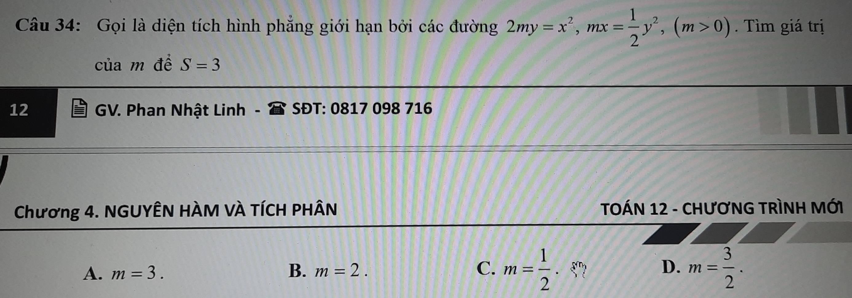 Gọi là diện tích hình phẳng giới hạn bởi các đường 2my=x^2, mx= 1/2 y^2, (m>0). Tìm giá trị
của m đề S=3
12 GV. Phan Nhật Linh SĐT: 0817 098 716
Chương 4. NGUYÊN HÀM VÀ TÍCH PHÂN TOÁN 12 - CHƯƠNG TRÌNH MỚI
A. m=3. B、 m=2. C. m= 1/2 . · beginarrayl endarray. D. m= 3/2 .