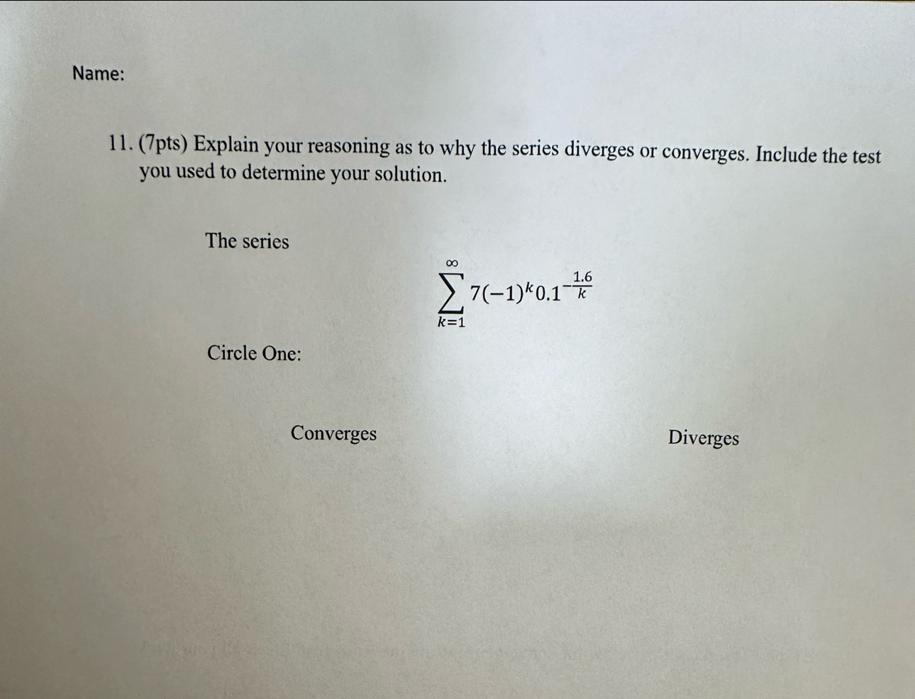 Name:
11. (7pts) Explain your reasoning as to why the series diverges or converges. Include the test
you used to determine your solution.
The series
sumlimits _(k=1)^(∈fty)7(-1)^k0.1^(-frac 1.6)k
Circle One:
Converges Diverges