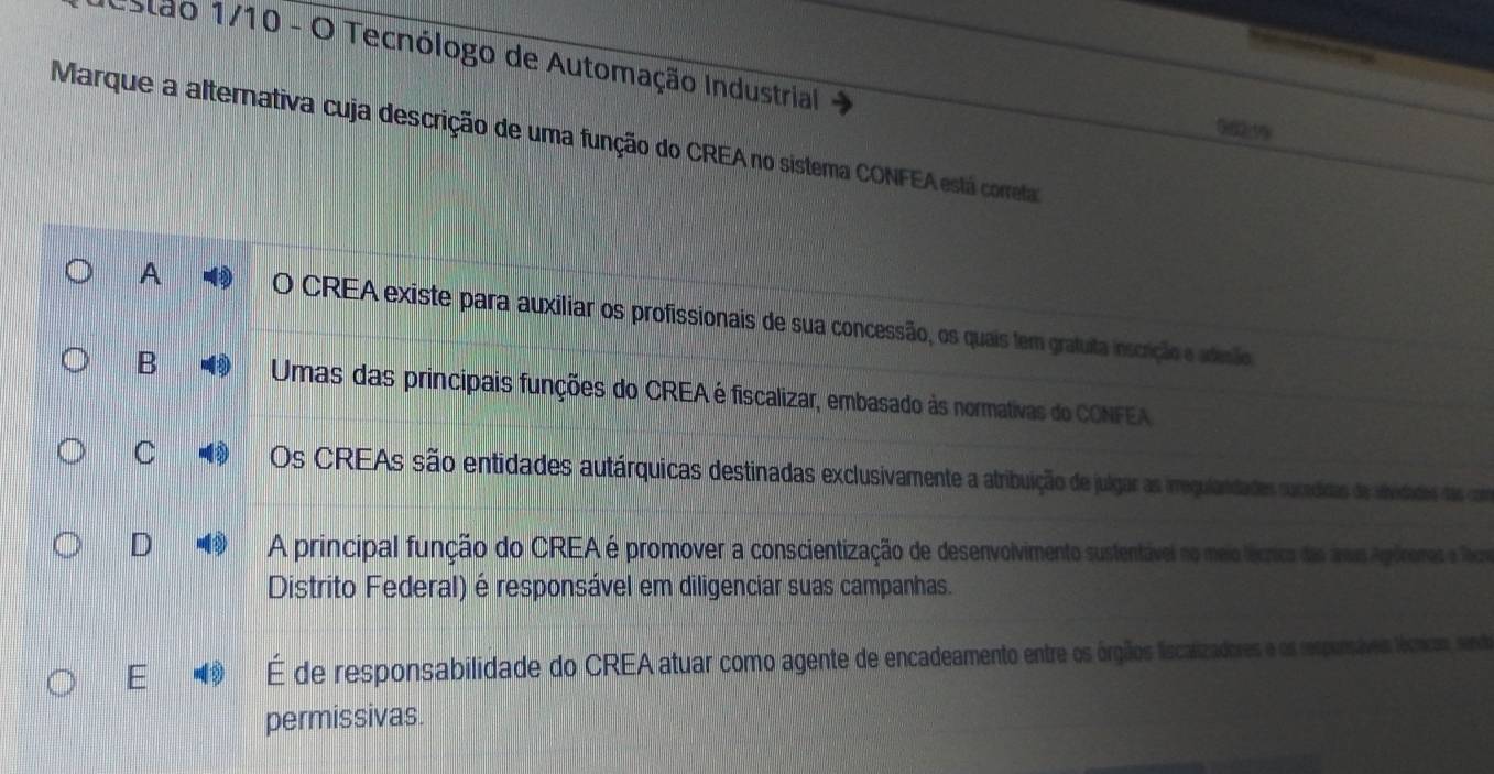 estão 1/10 - O Tecnólogo de Automação Industrial
Marque a alternativa cuja descrição de uma função do CREA no sistema CONFEA está coreta
A O CREA existe para auxiliar os profissionais de sua concessão, os quais tem gratuita inscrição e adesão
B Umas das principais funções do CREA é fiscalizar, embasado às normativas do CONFEA
C Os CREAs são entidades autárquicas destinadas exclusivamente a atribuição de julgar as imregulandades sucedidas da abedades das cm
D A principal função do CREA é promover a conscientização de desenvolvimento sustentável no meio lécrica das ánas Agónonas e Toce
Distrito Federal) é responsável em diligenciar suas campanhas.
E hat E de responsabilidade do CREA atuar como agente de encadeamento entre os órgiãos liscalizadores e os respensáves lécicos, send
permissivas.