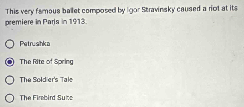 This very famous ballet composed by Igor Stravinsky caused a riot at its
premiere in Parjs in 1913.
Petrushka
The Rite of Spring
The Soldier's Tale
The Firebird Suite