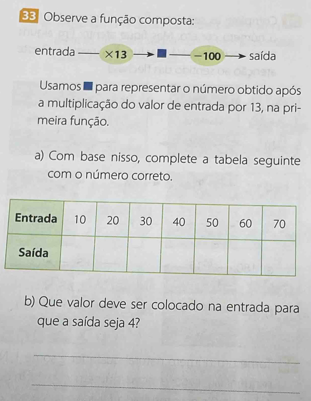 Observe a função composta: 
entrada ×13 -100 saída 
Usamos d para representar o número obtido após 
a multiplicação do valor de entrada por 13, na pri- 
meira função. 
a) Com base nisso, complete a tabela seguinte 
com o número correto. 
b) Que valor deve ser colocado na entrada para 
que a saída seja 4? 
_ 
_