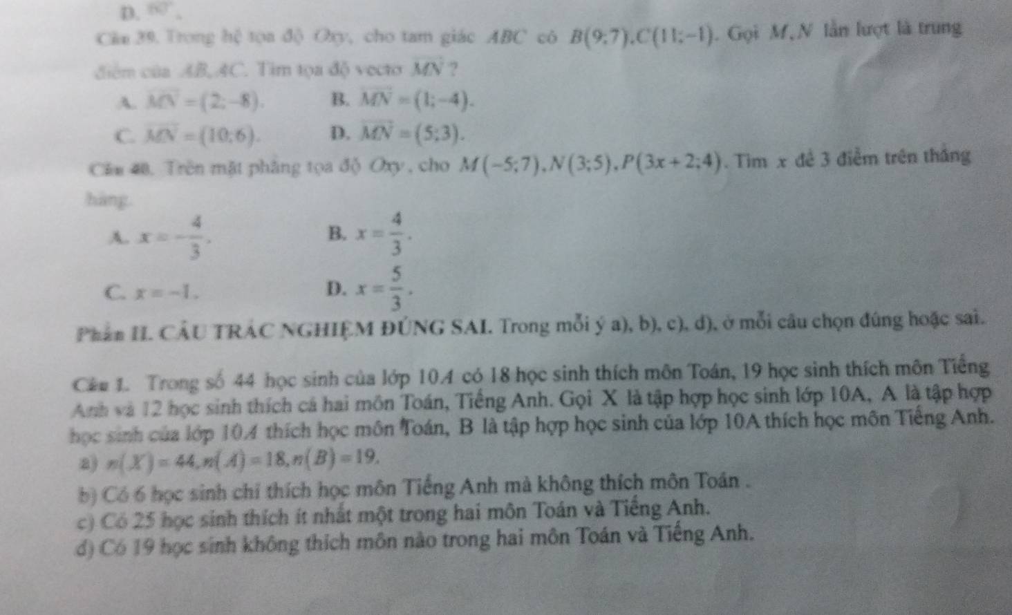 D. 60°, 
Cân 39. Trong hệ tọa độ Oxy, cho tam giác ABC cô B(9,7), C(11;-1). Gọi M, N lần lượt là trung
diểm của AB, AC. Tim tọa độ vecto vector MN ?
A. vector MN=(2;-8). B. vector MN=(1;-4).
C. overline MN=(10;6). D. vector MN=(5;3). 
Căn 40, Trên mặt phâng tọa độ Oxy, cho M(-5;7), N(3;5), P(3x+2;4). Tim x để 3 điễm trên tháng
hàng.
A. x=- 4/3 . x= 4/3 . 
B.
C. x=-1. D. x= 5/3 . 
Phần I. CÂU TRÁC NGHIỆM ĐÚNG SAI. Trong mỗi ý a), b), c), d), ở mỗi câu chọn đúng hoặc sai.
Các 1. Trong số 44 học sinh của lớp 104 có 18 học sinh thích môn Toán, 19 học sinh thích môn Tiếng
Anh và 12 học sinh thích cá hai môn Toán, Tiếng Anh. Gọi X là tập hợp học sinh lớp 10A, A là tập hợp
học sinh của lớp 104 thích học môn Toán, B là tập hợp học sinh của lớp 10A thích học môn Tiếng Anh.
a) n(X)=44, n(A)=18, n(B)=19. 
b) Có 6 học sinh chỉ thích học môn Tiếng Anh mà không thích môn Toán .
c) Có 25 học sinh thích ít nhất một trong hai môn Toán và Tiếng Anh.
d) Có 19 học sinh không thích môn nào trong hai môn Toán và Tiếng Anh.