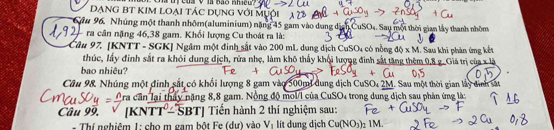 à tị của V là bảo nhiều. 
DẠNG BT KIM LOẠI TÁC DỤNG với MỤội 
Sâu 96. Nhúng một thanh nhôm(aluminium) nặng 45 gam vào dung dịch CuSO₄. Sau một thời gian lấy thanh nhôm 
ra cân nặng 46, 38 gam. Khối lượng Cu thoát ra là: 
Câu 97. [KNTT - SGK] Ngâm một đinh sắt vào 200 mL dung dịch CuS O 4 có nồng dhat Q* M 1. Sau khi phản ứng kết 
thúc, lấy đinh sắt ra khỏi dung dịch, rửa nhẹ, làm khô thấy khối lượng đinh sắt tăng thêm 0,8 g. Giá trị của x|x
bao nhiêu? 
Câu 98. Nhúng một đinh sắt có khối lượng 8 gam vào 500ml dung dịch CuSO₄ 2M. Sau một thời gian lấy đinh sắt 
cần lại thầy nặng 8,8 gam. Nồng độ mol/l của CuSO_4 1 trong dung dịch sau phản ứng là: 
Câu 99. [KNT T-SBT] Tiến hành 2 thí nghiệm sau: 
- Thí nghiêm 1: cho m gam bột Fe (dư) vào V_1 lít dung dịch Cu(NO_3) 2 1M.