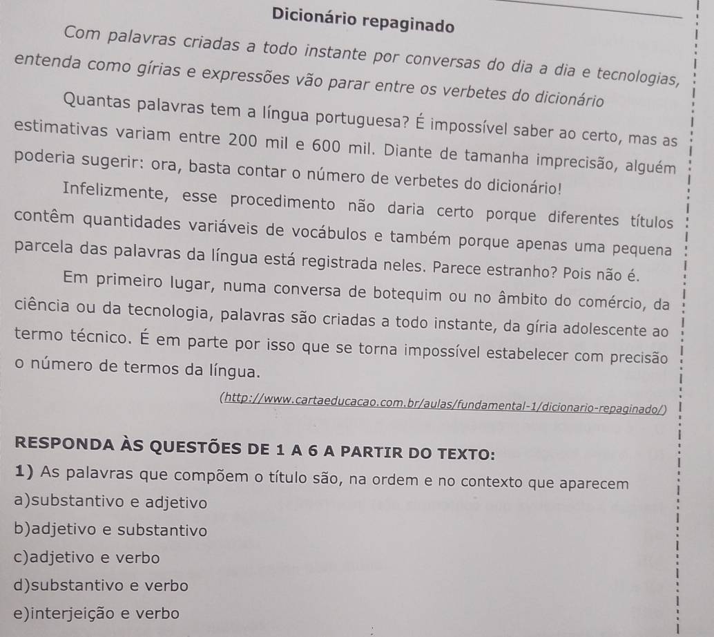 Dicionário repaginado
Com palavras criadas a todo instante por conversas do dia a dia e tecnologias,
entenda como gírias e expressões vão parar entre os verbetes do dicionário
Quantas palavras tem a língua portuguesa? É impossível saber ao certo, mas as
estimativas variam entre 200 mil e 600 mil. Diante de tamanha imprecisão, alguém
poderia sugerir: ora, basta contar o número de verbetes do dicionário!
Infelizmente, esse procedimento não daria certo porque diferentes títulos
contêm quantidades variáveis de vocábulos e também porque apenas uma pequena
parcela das palavras da língua está registrada neles. Parece estranho? Pois não é.
Em primeiro lugar, numa conversa de botequim ou no âmbito do comércio, da
ciência ou da tecnologia, palavras são criadas a todo instante, da gíria adolescente ao
termo técnico. É em parte por isso que se torna impossível estabelecer com precisão
o número de termos da língua.
(http://www.cartaeducacao.com.br/aulas/fundamental-1/dicionario-repaginado/)
RESPONDA ÀS QUESTÕES DE 1 A 6 A PARTIR DO TEXTO:
1) As palavras que compõem o título são, na ordem e no contexto que aparecem
a)substantivo e adjetivo
b)adjetivo e substantivo
c)adjetivo e verbo
d)substantivo e verbo
e)interjeição e verbo