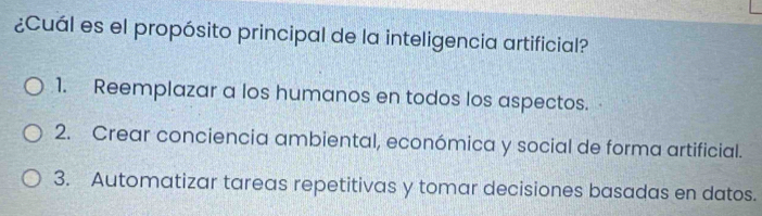 ¿Cuál es el propósito principal de la inteligencia artificial?
1. Reemplazar a los humanos en todos los aspectos.
2. Crear conciencia ambiental, económica y social de forma artificial.
3. Automatizar tareas repetitivas y tomar decisiones basadas en datos.