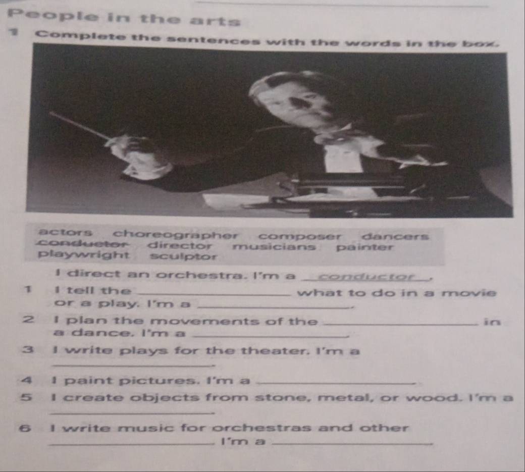 People in the arts
3 Complete the sent
actors choreographer composer. dancers
conduetor director musicians painter
playwright sculptor
I direct an orchestra. I'm a __conductor_.
1 I tell the _what to do in a movie
or a play. I'm a _.
2 I plan the movements of the _in
a dance, I'm a_
3 I write plays for the theater. I'm a
_
4 I paint pictures. I'm a_
5 I create objects from stone, metal, or wood. I'm a
_
6 I write music for orchestras and other
_I'm a_