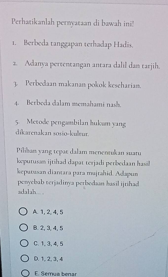 Perhatikanlah pernyataan di bawah ini!
1. Berbeda tanggapan terhadap Hadis.
2. Adanya pertentangan antara dalil dan tarjih.
3. Perbedaan makanan pokok keseharian.
4. Berbeda dalam memahami nash.
5. Metode pengambilan hukum yang
dikarenakan sosio-kultur.
Pilihan yang tepat dalam menentukan suatu
keputusan ijtihad dapat terjadi perbedaan hasil
keputusan diantara para mujtahid. Adapun
penyebab terjadinya perbedaan hasil ijtihad
adalah... .
A. 1, 2, 4, 5
B. 2, 3, 4, 5
C. 1, 3, 4, 5
D. 1, 2, 3, 4
E. Semua benar