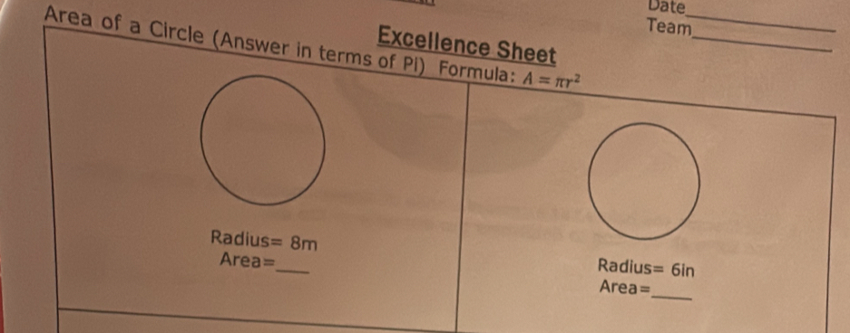 Date 
Team 
Area of a Circle (Answer in terms of Pi) Formula: A=π r^2 __ 
Excellence Sheet
Radius =8m
Area=_
Radius =6i
_
Area=