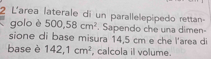 L'area laterale di un parallelepipedo rettan- 
golo è 500,58cm^2. Sapendo che una dimen- 
sione di base misura 14,5 cm e che l’area di 
base è 142,1cm^2 , calcola il volume.