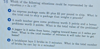 Which of the following situations could be represented by the
equation y=3x+5 2
0 An express package casts $5 plus $3 per pound to ship. What is
the total cost to ship a package that weighs x pounds?
B A math teacher gave some problems worth 5 points and a bonus
problems worth 3 points. What is the total value of the problems?
9 A jogger is 3 miles from home, jogging toward home at 5 miles per
hour. What is the total number of minutes it will take her to get
home?
D A bricklayer lays 5 bricks in 3 minutes. What is the total number
of bricks he can lay in x minutes?