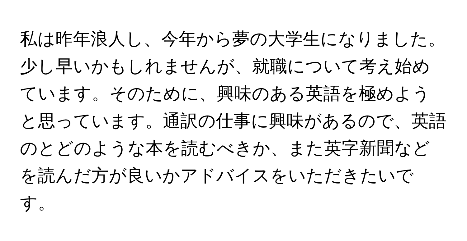 私は昨年浪人し、今年から夢の大学生になりました。少し早いかもしれませんが、就職について考え始めています。そのために、興味のある英語を極めようと思っています。通訳の仕事に興味があるので、英語のとどのような本を読むべきか、また英字新聞などを読んだ方が良いかアドバイスをいただきたいです。