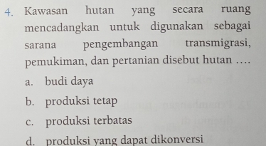 Kawasan hutan yang secara ruang
mencadangkan untuk digunakan sebagai
sarana pengembangan transmigrasi,
pemukiman, dan pertanian disebut hutan …
a. budi daya
b. produksi tetap
c. produksi terbatas
d. produksi yang dapat dikonversi