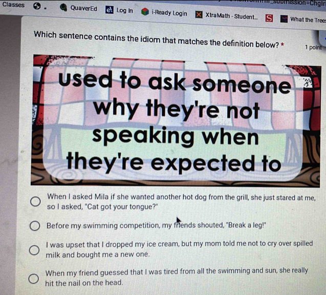 ==subiissión=Chgiri
Classes . QuaverEd el Log In i-Ready Login Xtra Math - Student... What the Tree
Which sentence contains the idiom that matches the definition below? * 1 point
used to ask someone 
why they're not
speaking when
they're expected to
When I asked Mila if she wanted another hot dog from the grill, she just stared at me,
so I asked, "Cat got your tongue?"
Before my swimming competition, my friends shouted, "Break a leg!"
I was upset that I dropped my ice cream, but my mom told me not to cry over spilled
milk and bought me a new one.
When my friend guessed that I was tired from all the swimming and sun, she really
hit the nail on the head.