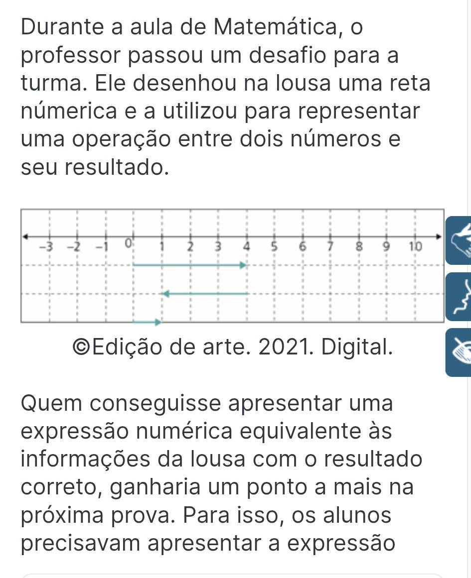 Durante a aula de Matemática, o 
professor passou um desafio para a 
turma. Ele desenhou na lousa uma reta 
númerica e a utilizou para representar 
uma operação entre dois números e 
seu resultado.
-3 -2 -1 0 1 2 3 4 5 6 7 8 9 10
©Edição de arte. 2021. Digital. 
Quem conseguisse apresentar uma 
expressão numérica equivalente às 
informações da lousa com o resultado 
correto, ganharia um ponto a mais na 
próxima prova. Para isso, os alunos 
precisavam apresentar a expressão