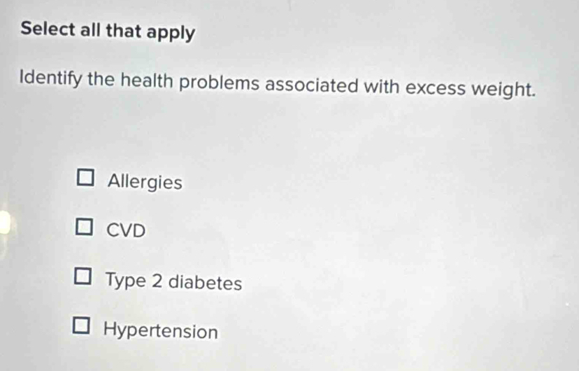 Select all that apply
Identify the health problems associated with excess weight.
Allergies
CVD
Type 2 diabetes
Hypertension