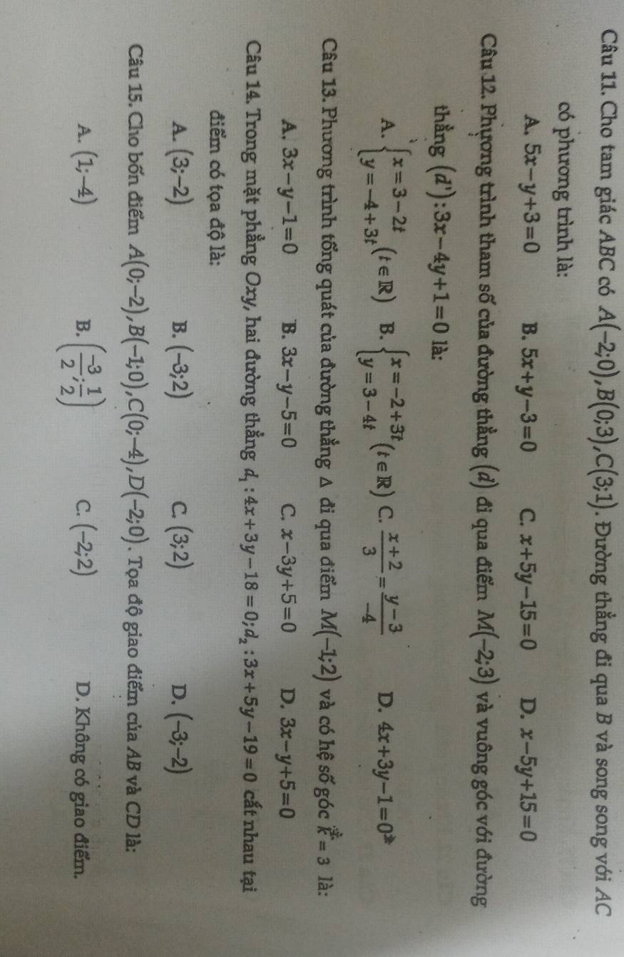 Cho tam giác ABC có A(-2;0),B(0;3),C(3;1). Đường thẳng đi qua B và song song với AC
có phương trình là:
A. 5x-y+3=0 B. 5x+y-3=0 C. x+5y-15=0 D. x-5y+15=0
Câu 12. Phương trình tham số của đường thẳng (d) đi qua điểm M(-2;3) và vuông góc với đường
thằng (d') 3x-4y+1=0 là:
A. beginarrayl x=3-2t y=-4+3tendarray. (t∈ R) B. beginarrayl x=-2+3t y=3-4tendarray. (t∈ R) C.  (x+2)/3 = (y-3)/-4  D. 4x+3y-1=0
Câu 13. Phương trình tổng quát của đường thẳng △ di qua điểm M(-1;2) và có hệ số góc k=3 là:
A. 3x-y-1=0 B. 3x-y-5=0 C. x-3y+5=0 D. 3x-y+5=0
Câu 14. Trong mặt phẳng Oxy, hai đường thẳng d_1:4x+3y-18=0;d_2:3x+5y-19=0 cắt nhau tại
điểm có tọa độ là:
A. (3;-2) B. (-3;2) C. (3;2) D. (-3;-2)
Câu 15. Cho bốn điểm A(0;-2),B(-1;0),C(0;-4),D(-2;0). Tọa độ giao điểm của AB và CD là:
B. ( (-3)/2 ; 1/2 )
A. (1;-4) C. (-2;2) D. Không có giao điểm.