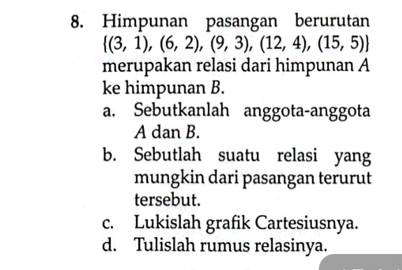 Himpunan pasangan berurutan
 (3,1),(6,2),(9,3),(12,4),(15,5)
merupakan relasi dari himpunan A
ke himpunan B.
a. Sebutkanlah anggota-anggota
A dan B.
b. Sebutlah suatu relasi yang
mungkin dari pasangan terurut
tersebut.
c. Lukislah grafik Cartesiusnya.
d. Tulislah rumus relasinya.