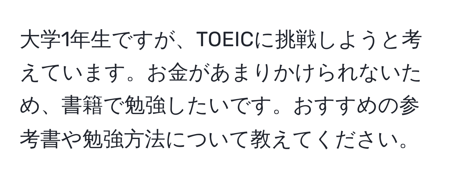 大学1年生ですが、TOEICに挑戦しようと考えています。お金があまりかけられないため、書籍で勉強したいです。おすすめの参考書や勉強方法について教えてください。