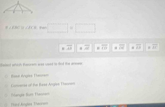 " ∠ EBC≌ ∠ ECB. then beginbmatrix x+x+x+ax+as x+a+as+x+aend(bmatrix)° ≌ [beginarrayr sevencerse:..   .........endarray
beginarrayr  WHendarray overline AH overline AE overline CD overline DE overline EB # overline EC
Select which theorem was used to find the answer.
Base Angles Theorem
Converse of the Base Angles Theorem
Triangle Sum Theorem
Third Angles Theorem