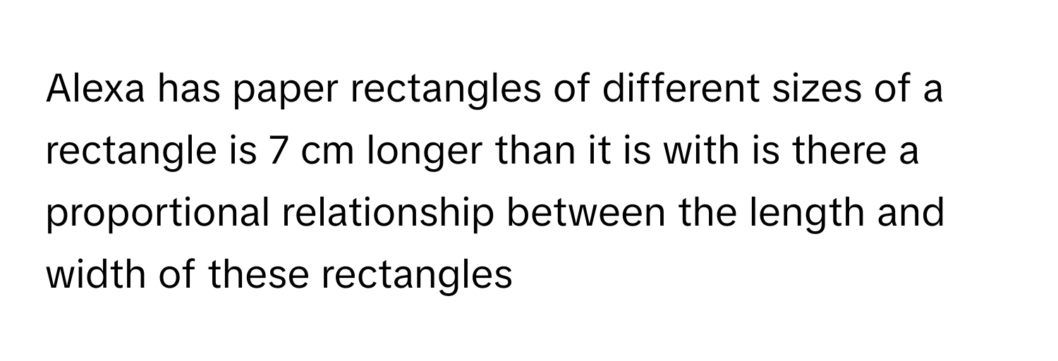 Alexa has paper rectangles of different sizes of a rectangle is 7 cm longer than it is with is there a proportional relationship between the length and width of these rectangles