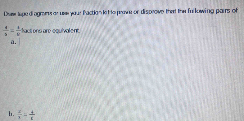 Draw tape diagrams or use your fraction kit to prove or disprove that the following pairs of
 4/6 = 4/8  fractions are equivalent. 
a. 
b.  2/3 = 4/6 