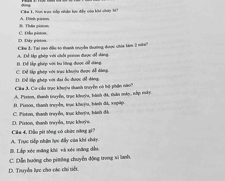 Phan 1: H ộ c sinh t l i 
đùng
Câu 1. Nơi trực tiếp nhận lực đầy của khi cháy là?
A. Đinh piston.
B. Thân piston.
C. Đầu piston.
D. Đáy piston.
Câu 2. Tại sao đầu to thanh truyền thường được chia làm 2 nửa?
A. Để lắp ghép với chốt piston được dễ dàng.
B. Để lắp ghép với bu lông được dễ dàng.
C. Để lắp ghép với trục khuỷu được dễ dàng.
D. Để lắp ghép với đai ốc được dễ dàng.
Câu 3. Cơ cấu trục khuỷu thanh truyền có bộ phận nào?
A. Piston, thanh truyền, trục khuỷu, bánh đà, thân máy, nắp máy.
B. Piston, thanh truyền, trục khuỷu, bánh đà, xupáp.
C. Piston, thanh truyền, trục khuỷu, bánh đà.
D. Piston, thanh truyền, trục khuỷu.
Câu 4. Đầu pít tông có chức năng gì?
A. Trực tiếp nhận lực đẩy của khí cháy.
B. Lắp xéc măng khí và xéc măng dầu.
C. Dẫn hướng cho pittông chuyển động trong xi lanh.
D. Truyền lực cho các chi tiết.
