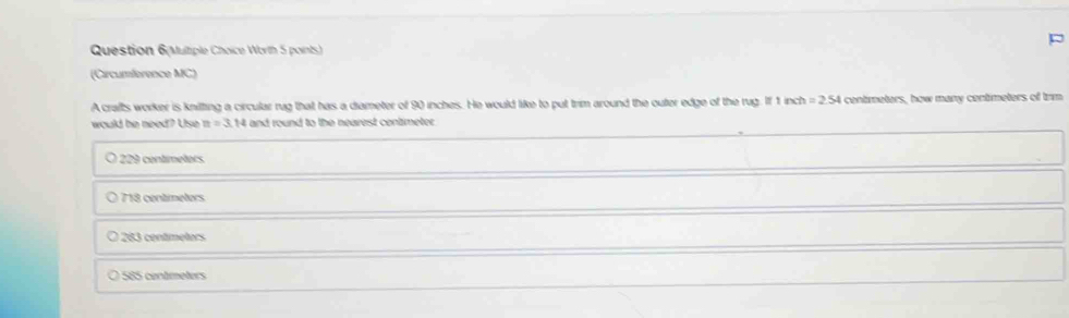 Question 6(Multiple Choice Worth 5 points)
(Circumference MC)
A crafts worker is knilting a circular rug that has a diameter of 90 inches. He would like to put trim around the outer edge of the rug. If 1 inch =2.54 centimeters, how many centimeters of trm
would he need? Use n=3.14 and round to the nearest contimeter .
9 centmetors
7 18 centmeters
283 centimeters
O 585 centímeters