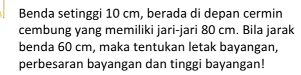 Benda setinggi 10 cm, berada di depan cermin 
cembung yang memiliki jari-jari 80 cm. Bila jarak 
benda 60 cm, maka tentukan letak bayangan, 
perbesaran bayangan dan tinggi bayangan!