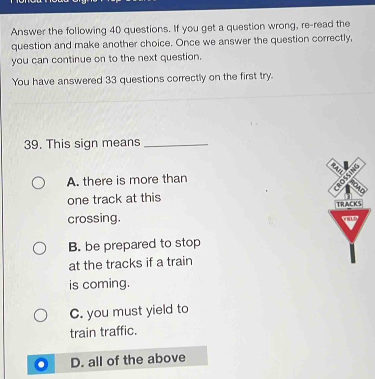 Answer the following 40 questions. If you get a question wrong, re-read the
question and make another choice. Once we answer the question correctly,
you can continue on to the next question.
You have answered 33 questions correctly on the first try.
39. This sign means_
A. there is more than
one track at this
crossing.
B. be prepared to stop
at the tracks if a train
is coming.
C. you must yield to
train traffic.
D. all of the above