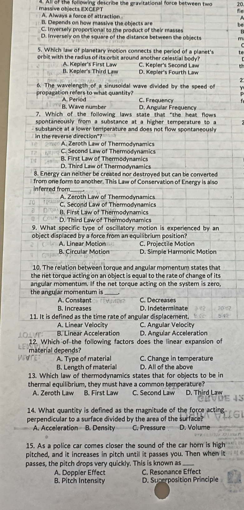 All of the following describe the gravitational force between two 20
massive objects EXCEPT fie
A. Always a force of attraction
A
B. Depends on how massive the objects are be
C. Inversely proportional to the product of their masses B
D. Inversely on the square of the distance between the objects m
C
5. Which law of planetary motion connects the period of a planet's te
orbit with the radius of its orbit around another celestial body? C
A. Kepler's First Law C. Kepler's Second Law th
B. Kepler's Third Law D. Kepler's Fourth Law
2
6. The wavelength of a sinusoidal wave divided by the speed of y
propagation refers to what quantity? P
A. Period C. Frequency f
B. Wave number D. Angular Frequency
7. Which of the following laws state that “the heat flows
spontaneously from a substance at a higher temperature to a
substance at a lower temperature and does not flow spontaneously 
in the reverse direction”?
A. Zeroth Law of Thermodynamics
C. Second Law of Thermodynamics
B. First Law of Thermodynamics
D. Third Law of Thermodynamics
8. Energy can neither be created nor destroyed but can be converted
from one form to another. This Law of Conservation of Energy is also
inferred from_
A. Zeroth Law of Thermodynamics
C. Second Law of Thermodynamics
B. First Law of Thermodynamics
D. Third Law of Thermodynamics
9. What specific type of oscillatory motion is experienced by an
object displaced by a force from an equilibrium position?
A. Linear Motion C. Projectile Motion
B. Circular Motion D. Simple Harmonic Motion
10. The relation between torque and angular momentum states that
the net torque acting on an object is equal to the rate of change of its
angular momentum. If the net torque acting on the system is zero,
the angular momentum is_
A. Constant C. Decrease
B. Increases D. Indeterminate
11. It is defined as the time rate of angular displacement.
A. Linear Velocity C. Angular Velocity
B. Linear Acceleration D. Angular Acceleration
12. Which of the following factors does the linear expansion of
material depends?
A. Type of material C. Change in temperature
B. Length of material D. All of the above
13. Which law of thermodynamics states that for objects to be in
thermal equilibrium, they must have a common temperature?
A. Zeroth Law B. First Law C. Second Law D. Third Law
14. What quantity is defined as the magnitude of the force acting
perpendicular to a surface divided by the area of the surface?
A. Acceleration B. Density C. Pressure D. Volume
15. As a police car comes closer the sound of the car horn is high
pitched, and it increases in pitch until it passes you. Then when it
passes, the pitch drops very quickly. This is known as_
A. Doppler Effect C. Resonance Effect
B. Pitch Intensity D. Superposition Principle