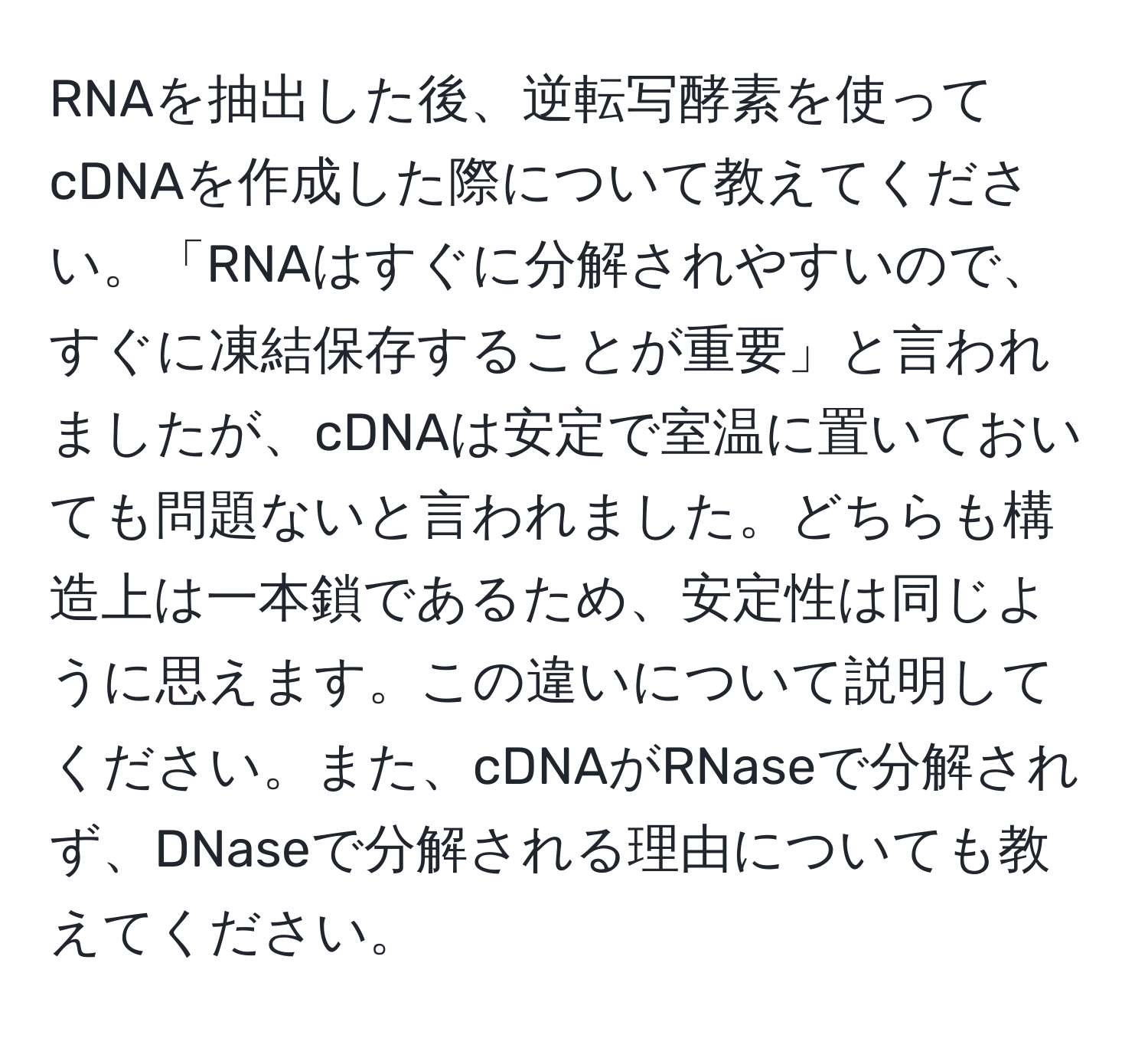 RNAを抽出した後、逆転写酵素を使ってcDNAを作成した際について教えてください。「RNAはすぐに分解されやすいので、すぐに凍結保存することが重要」と言われましたが、cDNAは安定で室温に置いておいても問題ないと言われました。どちらも構造上は一本鎖であるため、安定性は同じように思えます。この違いについて説明してください。また、cDNAがRNaseで分解されず、DNaseで分解される理由についても教えてください。