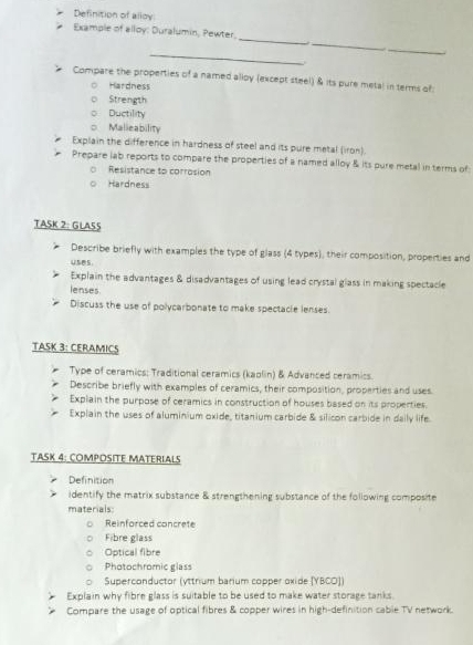Definition of alloy 
_ 
_ 
Example of alloy: Duralumin, Pewter, 
_ 
_ 
Compare the properties of a named alloy (except steel) & its pure metal in terms of 
Hardness 
Strength 
Ductility 
。 Malieability 
Explain the difference in hardness of steel and its pure metal (iron). 
Prepare lab reports to compare the properties of a named alloy & its pure metal in terms of 
Resistance to corrosion 
Hardness 
TASK 2: GLA55 
Describe briefly with examples the type of glass (4 types), their composition, properties and 
Explain the advantages & disadvantages of using lead crystal glass in making spectacle 
lenses. 
Discuss the use of polycarbonate to make spectacle lenses. 
TASK 3: CERAMICS 
Type of ceramics: Traditional ceramics (kaolin) & Advanced ceramics. 
Describe briefly with examples of ceramics, their composition, properties and uses. 
Explain the purpose of ceramics in construction of houses based on its properties. 
Explain the uses of aluminium oxide, titanium carbide & silicon carbide in daily life 
TASK 4: COMPOSITE MATERIALS 
Definition 
identify the matrix substance & strengthening substance of the following composite 
materials: 
Reinforced concrete 
Fibre glass 
Optical fibre 
Photochromic glass 
Superconductor (yttrium barium copper oxide [YBCO]) 
Explain why fibre glass is suitable to be used to make water storage tanks. 
Compare the usage of optical fibres & copper wires in high-definition cable TV network.