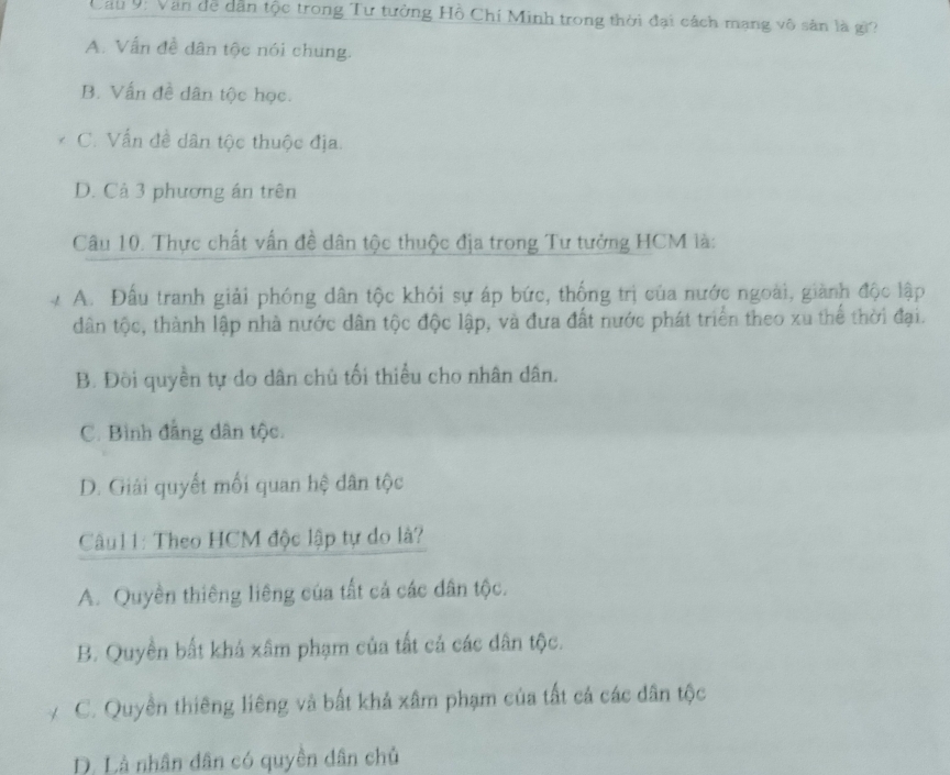 Cau 9ị Văn de dân tộc trong Tư tưởng Hồ Chí Minh trong thời đại cách mạng vô sản là gi?
A. Vấn đề dân tộc nói chung.
B. Vấn đề dân tộc học.
C. Vấn đề dân tộc thuộc địa.
D. Cả 3 phương án trên
Câu 10. Thực chất vấn đề dân tộc thuộc địa trong Tư tưởng HCM là:
A. Đầu tranh giải phóng dân tộc khỏi sự áp bức, thống trị của nước ngoài, giành độc lập
dân tộc, thành lập nhà nước dân tộc độc lập, và đưa đất nước phát triển theo xu thể thời đại.
B. Đồi quyền tự do dân chủ tối thiểu cho nhân dân.
C. Bình đẳng dân tộc.
D. Giải quyết mối quan hệ dân tộc
Câu11: Theo HCM độc lập tự do là?
A. Quyền thiêng liêng của tất cả các dân tộc.
B. Quyền bất khả xâm phạm của tất cá các dân tộc.
C. Quyền thiêng liêng và bất khả xâm phạm của tất cả các dân tộc
D. Là nhân dân có quyền dân chủ