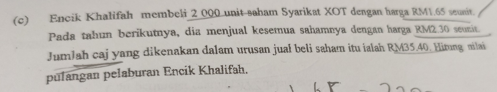 Encik Khalifah membeli 2 000 unit saham Syarikat XOT dengan harga RM1.65 seunit. 
Pada tahun berikutnya, dia menjual kesemua sahamnya dengan harga RM2.30 seunit. 
Jumlah caj yang dikenakan dalam urusan juał beli saham itu ialah RM35.40. Hitung nilai 
pulangan pelaburan Encik Khalifah.