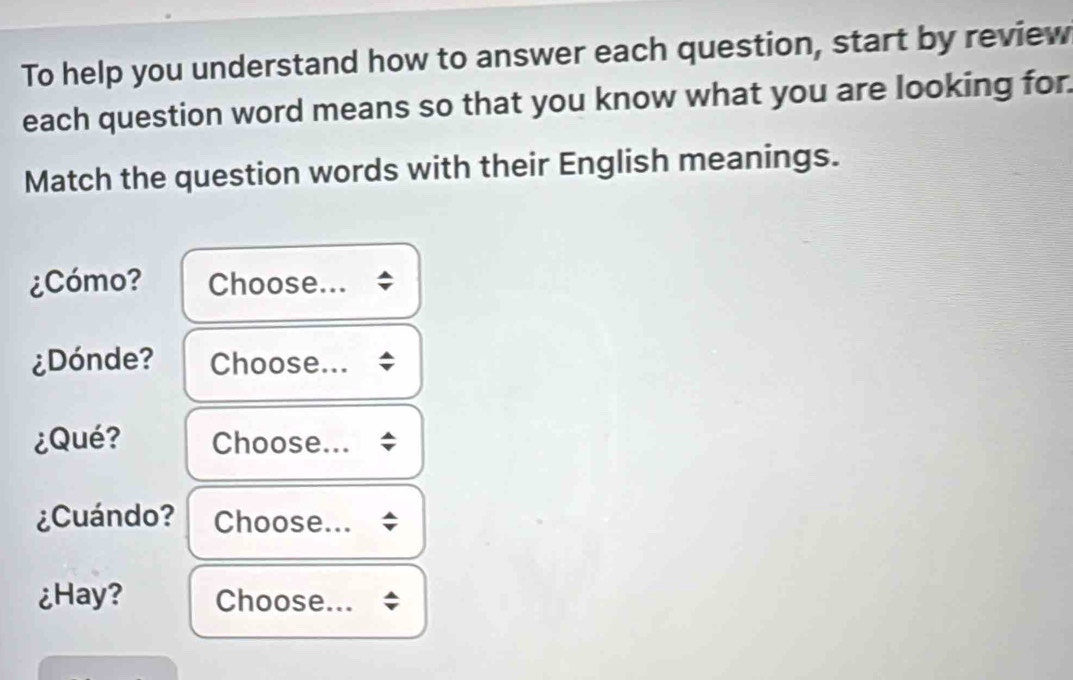 To help you understand how to answer each question, start by review 
each question word means so that you know what you are looking for. 
Match the question words with their English meanings. 
¿Cómo? Choose... 
¿Dónde? Choose... 
¿Qué? Choose... 
¿Cuándo? Choose... 
¿Hay? Choose...