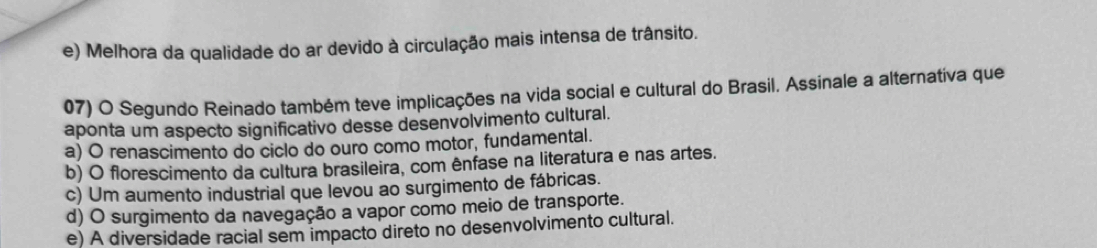 e) Melhora da qualidade do ar devido à circulação mais intensa de trânsito.
07) O Segundo Reinado também teve implicações na vida social e cultural do Brasil. Assinale a alternatíva que
aponta um aspecto significativo desse desenvolvimento cultural.
a) O renascimento do ciclo do ouro como motor, fundamental.
b) O florescimento da cultura brasileira, com ênfase na literatura e nas artes.
c) Um aumento industrial que levou ao surgimento de fábricas.
d) O surgimento da navegação a vapor como meio de transporte.
e) A diversidade racial sem impacto direto no desenvolvimento cultural.