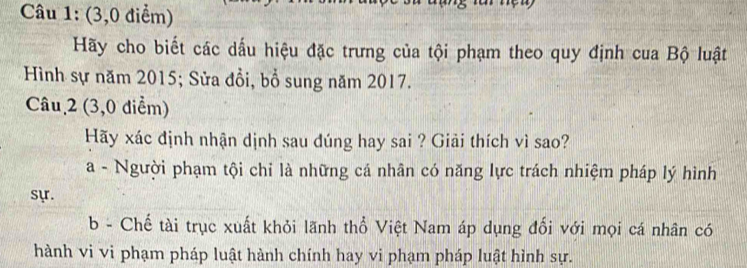 (3,0 điểm)
Hãy cho biết các dấu hiệu đặc trưng của tội phạm theo quy định cua Bộ luật
Hình sự năm 2015; Sửa đồi, bổ sung năm 2017.
Câu 2 (3,0 diểm)
Hãy xác định nhận dịnh sau đúng hay sai ? Giải thích vì sao?
a - Người phạm tội chỉ là những cá nhân có năng lực trách nhiệm pháp lý hình
sựr.
b - Chế tài trục xuất khỏi lãnh thổ Việt Nam áp dụng đổi với mọi cá nhân có
hành vi vi phạm pháp luật hành chính hay vi phạm pháp luật hình sự.