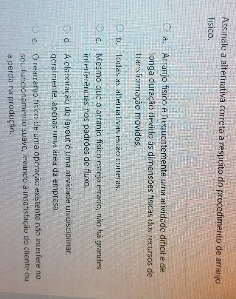 Assinale a alternativa correta a respeito do procedimento de arranjo
físico.
a. Arranjo físico é frequentemente uma atividade difícil e de
longa duração devido às dimensões físicas dos recursos de
transformação movidos.
b. Todas as alternativas estão corretas.
c. Mesmo que o arranjo físico esteja errado, não há grandes
interferências nos padrões de fluxo.
d. A elaboração do layout é uma atividade unidisciplinar,
geralmente, apenas uma área da empresa.
e. O rearranjo físico de uma operação existente não interfere no
seu funcionamento suave, levando à insatisfação do cliente ou
a perda na produção.