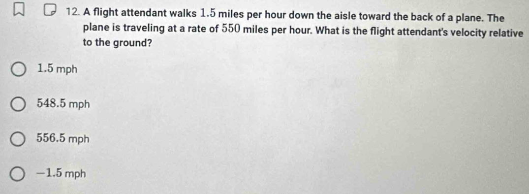 A flight attendant walks 1.5 miles per hour down the aisle toward the back of a plane. The
plane is traveling at a rate of 550 miles per hour. What is the flight attendant's velocity relative
to the ground?
1.5 mph
548.5 mph
556.5 mph
−1.5 mph