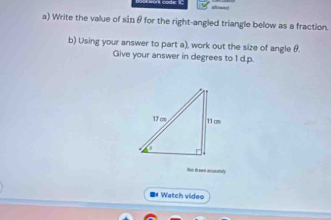 Bookwork code: IC allowed 
a) Write the value of sinθ for the right-angled triangle below as a fraction. 
b) Using your answer to part a), work out the size of angle θ. 
Give your answer in degrees to 1 d.p. 
Not drawn insunatelly 
Watch video