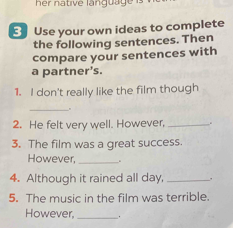 her native language is . 
3 Use your own ideas to complete 
the following sentences. Then 
compare your sentences with 
a partner’s. 
1. I don't really like the film though 
_ 
2. He felt very well. However, _. 
3. The film was a great success. 
However,_ 
4. Although it rained all day, _. 
5. The music in the film was terrible. 
However,_ 
_.