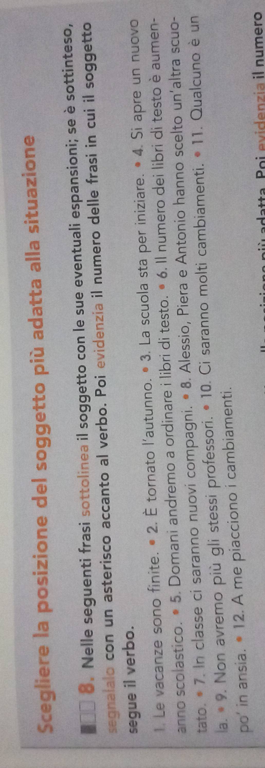 Scegliere la posizione del soggetto più adatta alla situazione 
8. Nelle seguenti frasi sottolinea il soggetto con le sue eventuali espansioni; se è sottinteso, 
segnalalo con un asterisco accanto al verbo. Poi evidenzia il numero delle frasi in cui il soggetto 
segue il verbo. 
1. Le vacanze sono finite. • 2. È tornato l'autunno. • 3. La scuola sta per iniziare. • 4. Si apre un nuovo 
anno scolastico. • 5. Domani andremo a ordinare i libri di testo. • 6. Il numero dei libri di testo è aumen- 
tato. • 7. In classe ci saranno nuovi compagni. • 8. Alessio, Piera e Antonio hanno scelto un'altra scuo- 
la. * 9. Non avremo più gli stessi professori. • 10. Ci saranno molti cambiamenti. • 11. Qualcuno è un 
po’ in ansia. • 12. A me piacciono i cambiamenti. 
adatta. Poi evidenzia il numero