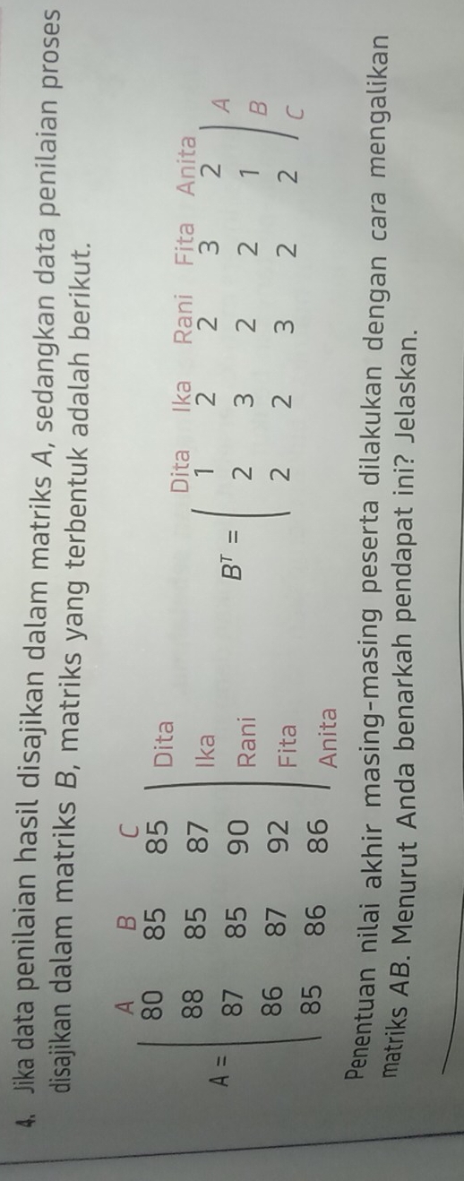 Jika data penilaian hasil disajikan dalam matriks A, sedangkan data penilaian proses
disajikan dalam matriks B, matriks yang terbentuk adalah berikut.
Dita Dita Ika Rani Fita Anita
A=beginbmatrix 1&2&3&4 90&65&85 8&855&67 87&85&90 98 98&87&95&96&86endbmatrix Rani
Ika
A
B
Fita
B^T=beginpmatrix 1&2&2&3&2 2&3&2&2&1 2&2&3&2&2endpmatrix C
Anita
Penentuan nilai akhir masing-masing peserta dilakukan dengan cara mengalikan
matriks AB. Menurut Anda benarkah pendapat ini? Jelaskan.