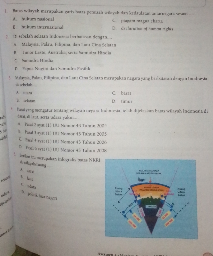 Batas wilayah merupakan garis batas pemisah wilayah dan kedaulatan antarnegara sesuai ....
A. hukum nasional C. piagam magna charta
B. hukum internasional D. declaration of human rights
2. Di sebelah selatan Indonesia berbatasan dengan....
A. Malaysia, Palau, Filipina, dan Laut Cina Selatan
B. Timor Leste, Australia, serta Samudra Hindia
C. Samudra Hindia
D. Papua Nugini dan Samudra Pasifik
3. Malaysia, Palau, Filipina, dan Laut Cina Selatan merupakan negara yang berbatasan dengan Inodnesia
di sebelah....
A. utara C. barat
B. selatan D. timur
4. Pasal yang mengatur tentang wilayah negara Indonesia, telah dijelaskan batas wilayah Indonesia di
rafs darat, di laut, serta udara yakni....
yan A. Pasal 2 ayat (1) UU Nomor 43 Tahun 2004
5 dạt B. Pasal 3 ayat (1) UU Nomor 43 Tahun 2005
dalast
C. Pasal 4 ayat (1) UU Nomor 43 Tahun 2006
D. Pasal 6 ayat (1) UU Nomor 43 Tahun 2008
5. Berikut ini merupakan infografis batas NKR
di wilayah/ruang -----
A. darat
tentan B. laut
C. udara
udara D. politik luar negeri
jelask
or Lesé
Asesmen 4