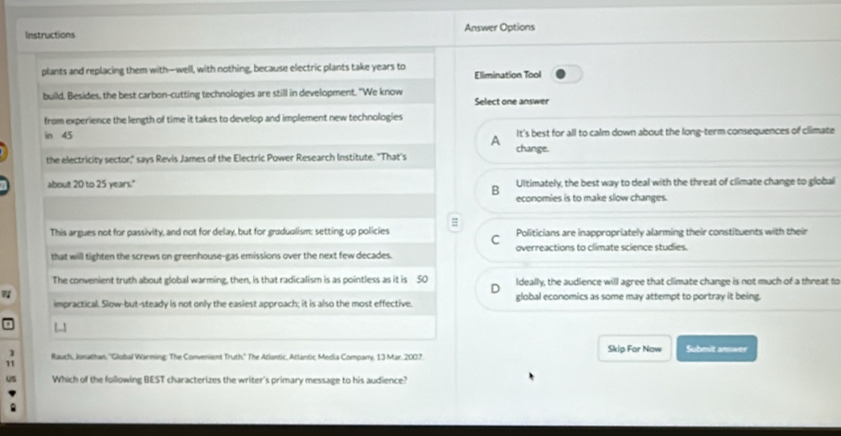 Instructions Answer Options
plants and replacing them with-well, with nothing, because electric plants take years to Elimination Tool
build. Besides, the best carbon-cutting technologies are still in development. "We know Select one answer
from experience the length of time it takes to develop and implement new technologies 
in 45 It's best for all to calm down about the long-term consequences of climate
A
the electricity sector," says Revis James of the Electric Power Research Institute. "That's change.
about 20 to 25 years." Ultimately, the best way to deal with the threat of climate change to global
B economies is to make slow changes.
#
This argues not for passivity, and not for delay, but for gradualism; setting up policies Politicians are inappropriately alarming their constituents with their
C
that will tighten the screws on greenhouse-gas emissions over the next few decades. overreactions to climate science studies.
The convenient truth about global warming, then, is that radicalism is as pointless as it is 5O Ideally, the audience will agree that climate change is not much of a threat to
7
impractical. Slow-but-steady is not only the easiest approach; it is also the most effective. global economics as some may attempt to portray it being.
[-
1 Rauch, Jonathan, ''Global Warming: The Convenient Truth." The Atlontic, Atlantic Media Company, 13 Mar. 2007. Skip For Now Submit answer
11
uS Which of the following BEST characterizes the writer's primary message to his audience?