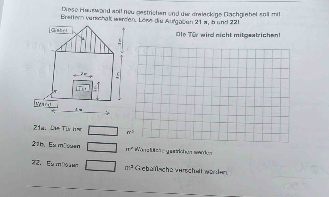 Diese Hauswand soll neu gestrichen und der dreieckige Dachgiebel soll mit 
Brettern verschalt werden. Löse die Aufgaben 21 a, b und 22! 
Die Tür wird nicht mitgestrichen! 
21a. Die Tür hat
m^2
21b. Es müs sen m^2 Wandfläche gestrichen werden
m^2
22. Es müssen Giebelfläche verschalt werden.